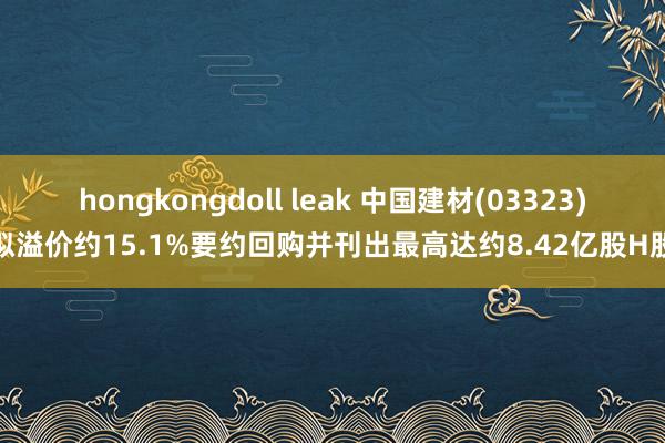 hongkongdoll leak 中国建材(03323)拟溢价约15.1%要约回购并刊出最高达约8.42亿股H股