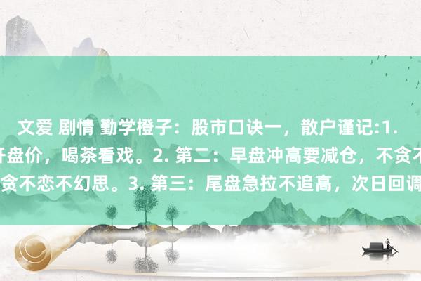 文爱 剧情 勤学橙子：股市口诀一，散户谨记:1. 第一：开盘止境钟，低于开盘价，喝茶看戏。2. 第二：早盘冲高要减仓，不贪不恋不幻思。3. 第三：尾盘急拉不追高，次日回调会被套。4.&n...