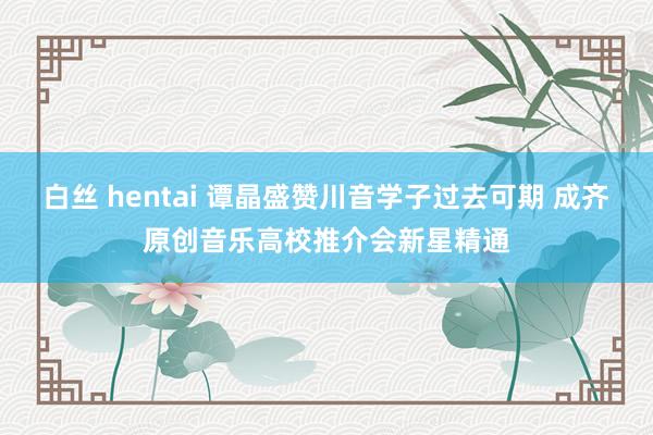 白丝 hentai 谭晶盛赞川音学子过去可期 成齐原创音乐高校推介会新星精通