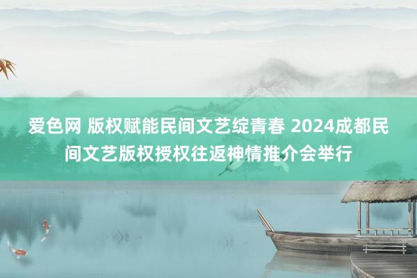 爱色网 版权赋能民间文艺绽青春 2024成都民间文艺版权授权往返神情推介会举行