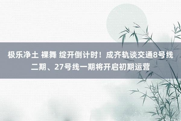 极乐净土 裸舞 绽开倒计时！成齐轨谈交通8号线二期、27号线一期将开启初期运营