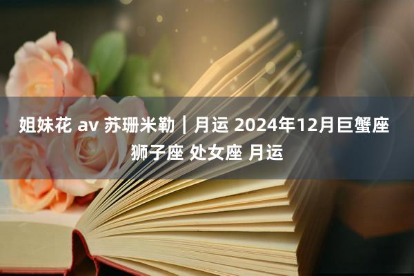 姐妹花 av 苏珊米勒︱月运 2024年12月巨蟹座 狮子座 处女座 月运