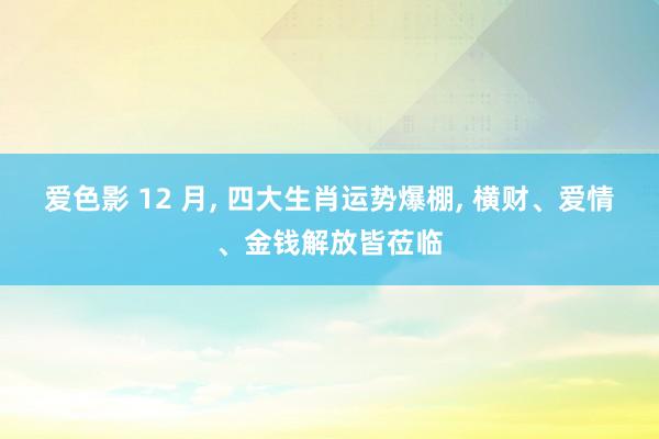 爱色影 12 月， 四大生肖运势爆棚， 横财、爱情、金钱解放皆莅临