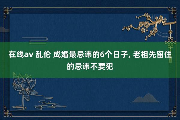 在线av 乱伦 成婚最忌讳的6个日子， 老祖先留住的忌讳不要犯