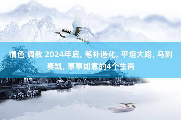 情色 调教 2024年底， 笔补造化， 平坦大路， 马到奏凯， 事事如意的4个生肖