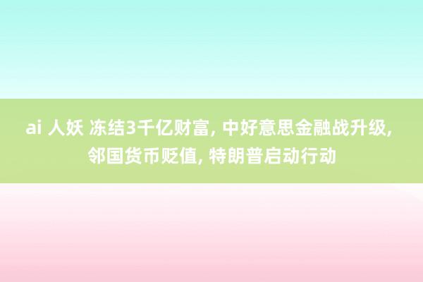 ai 人妖 冻结3千亿财富， 中好意思金融战升级， 邻国货币贬值， 特朗普启动行动