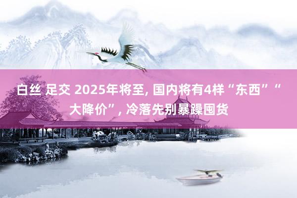 白丝 足交 2025年将至， 国内将有4样“东西”“大降价”， 冷落先别暴躁囤货