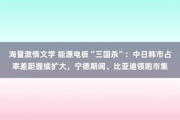 海量激情文学 能源电板“三国杀”：中日韩市占率差距握续扩大，宁德期间、比亚迪领跑市集