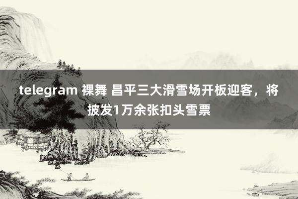 telegram 裸舞 昌平三大滑雪场开板迎客，将披发1万余张扣头雪票