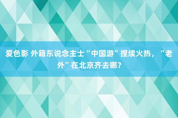 爱色影 外籍东说念主士“中国游”捏续火热，“老外”在北京齐去哪？