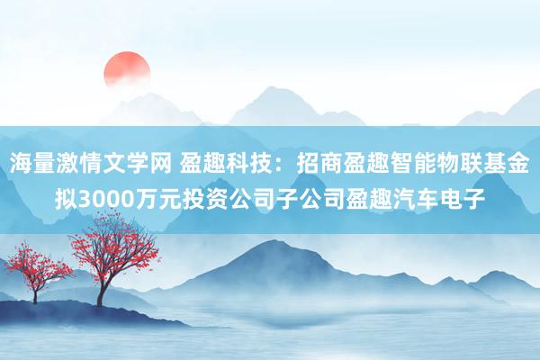 海量激情文学网 盈趣科技：招商盈趣智能物联基金拟3000万元投资公司子公司盈趣汽车电子