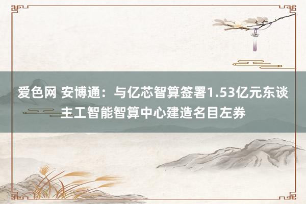 爱色网 安博通：与亿芯智算签署1.53亿元东谈主工智能智算中心建造名目左券