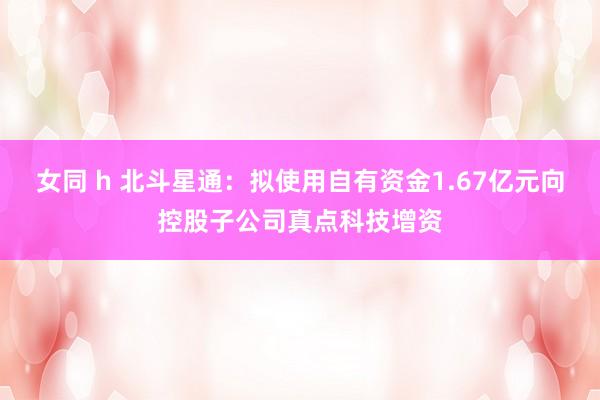 女同 h 北斗星通：拟使用自有资金1.67亿元向控股子公司真点科技增资