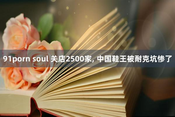 91porn soul 关店2500家， 中国鞋王被耐克坑惨了