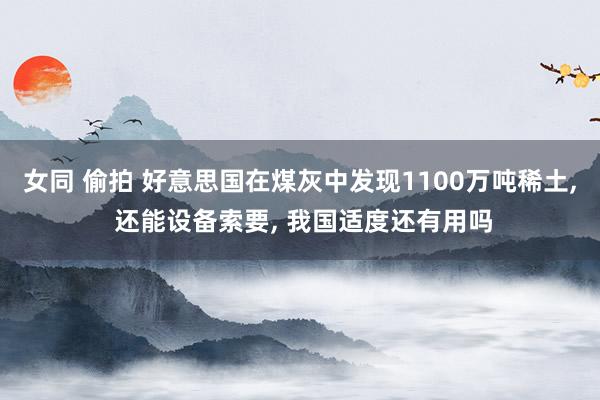 女同 偷拍 好意思国在煤灰中发现1100万吨稀土， 还能设备索要， 我国适度还有用吗