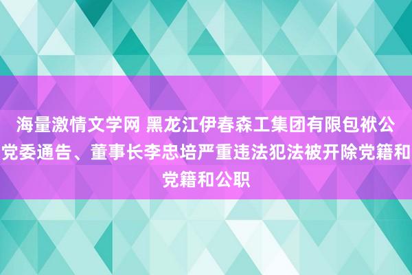 海量激情文学网 黑龙江伊春森工集团有限包袱公司原党委通告、董事长李忠培严重违法犯法被开除党籍和公职