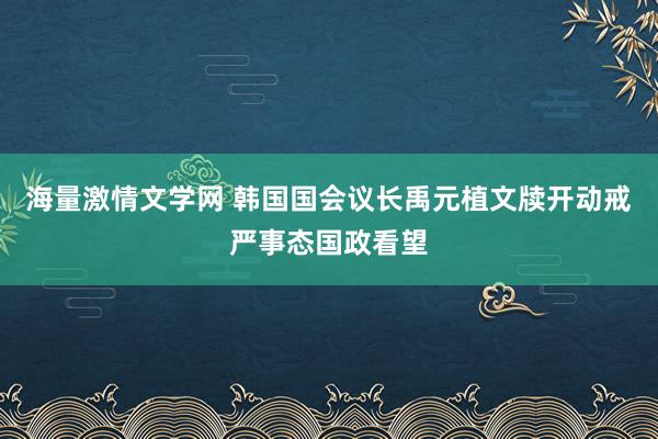 海量激情文学网 韩国国会议长禹元植文牍开动戒严事态国政看望