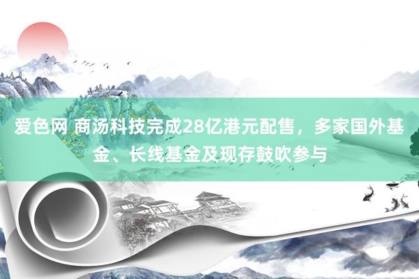 爱色网 商汤科技完成28亿港元配售，多家国外基金、长线基金及现存鼓吹参与