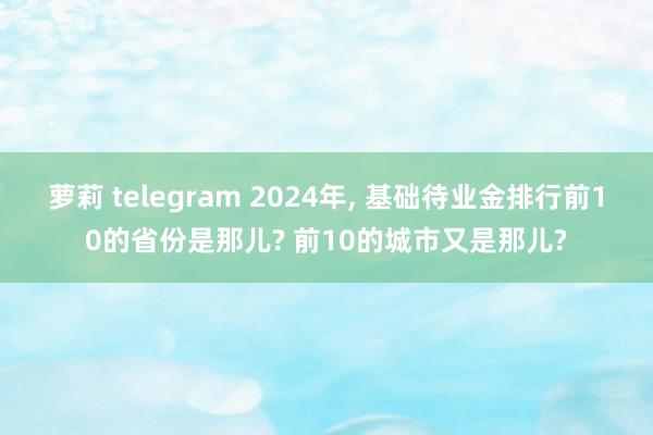 萝莉 telegram 2024年， 基础待业金排行前10的省份是那儿? 前10的城市又是那儿?