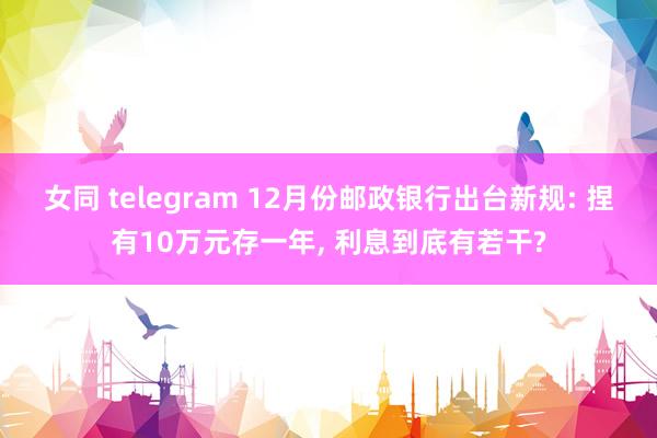 女同 telegram 12月份邮政银行出台新规: 捏有10万元存一年， 利息到底有若干?