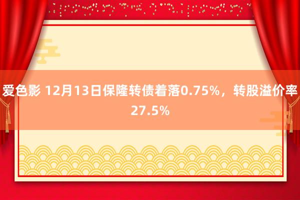 爱色影 12月13日保隆转债着落0.75%，转股溢价率27.5%