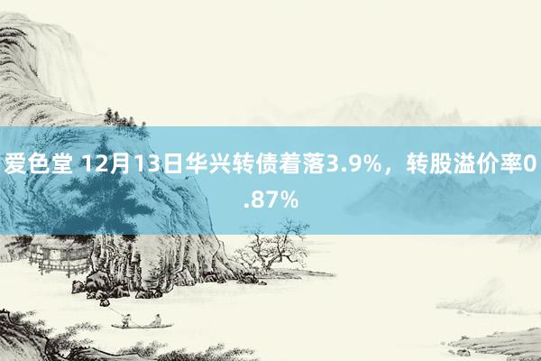 爱色堂 12月13日华兴转债着落3.9%，转股溢价率0.87%