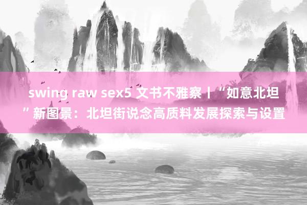 swing raw sex5 文书不雅察丨“如意北坦”新图景：北坦街说念高质料发展探索与设置