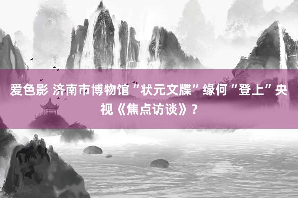 爱色影 济南市博物馆“状元文牒”缘何“登上”央视《焦点访谈》？