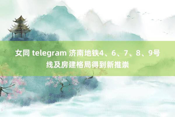 女同 telegram 济南地铁4、6、7、8、9号线及房建格局得到新推崇