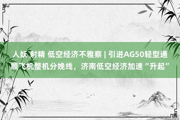 人妖 射精 低空经济不雅察 | 引进AG50轻型通顺飞机整机分娩线，济南低空经济加速“升起”