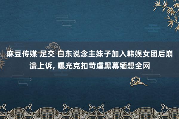 麻豆传媒 足交 白东说念主妹子加入韩娱女团后崩溃上诉， 曝光克扣苛虐黑幕缅想全网