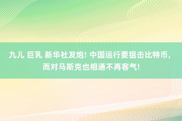 九儿 巨乳 新华社发炮! 中国运行要狙击比特币， 而对马斯克也相通不再客气!