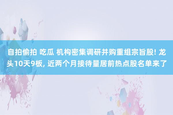 自拍偷拍 吃瓜 机构密集调研并购重组宗旨股! 龙头10天9板， 近两个月接待量居前热点股名单来了