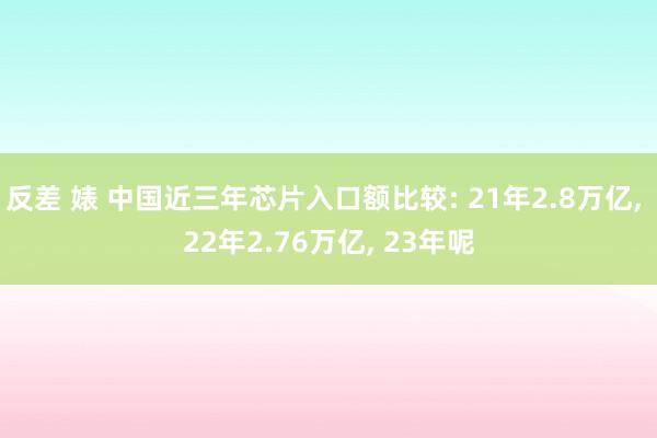 反差 婊 中国近三年芯片入口额比较: 21年2.8万亿， 22年2.76万亿， 23年呢