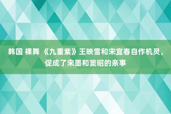 韩国 裸舞 《九重紫》王映雪和宋宜春自作机灵，促成了宋墨和窦昭的亲事