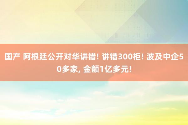 国产 阿根廷公开对华讲错! 讲错300柜! 波及中企50多家， 金额1亿多元!