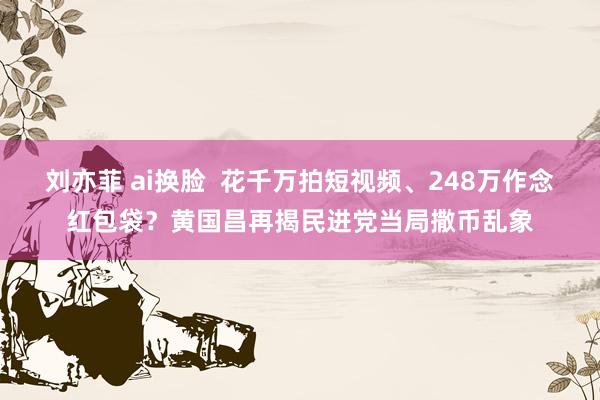 刘亦菲 ai换脸  花千万拍短视频、248万作念红包袋？黄国昌再揭民进党当局撒币乱象