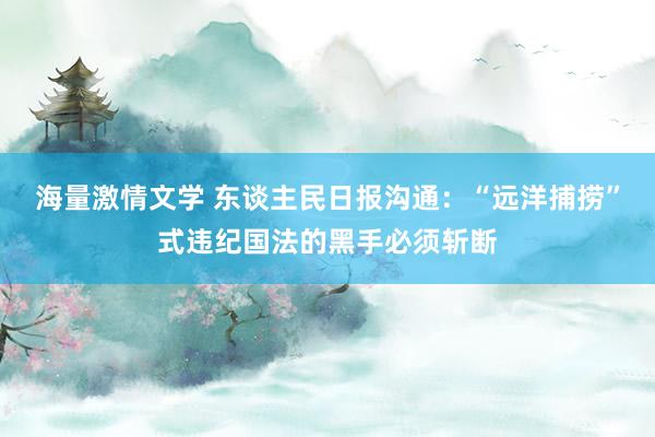 海量激情文学 东谈主民日报沟通：“远洋捕捞”式违纪国法的黑手必须斩断