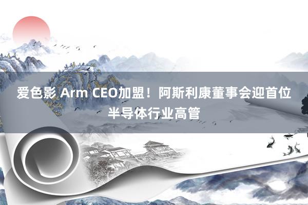 爱色影 Arm CEO加盟！阿斯利康董事会迎首位半导体行业高管