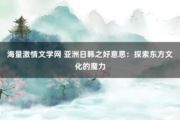 海量激情文学网 亚洲日韩之好意思：探索东方文化的魔力