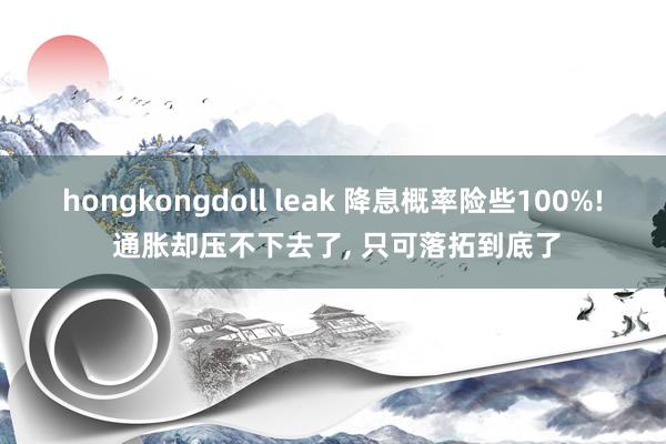 hongkongdoll leak 降息概率险些100%! 通胀却压不下去了， 只可落拓到底了