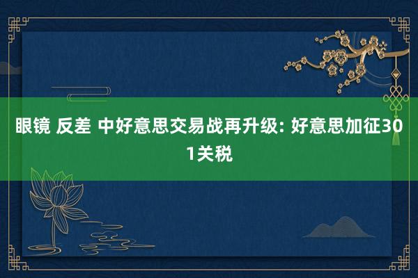 眼镜 反差 中好意思交易战再升级: 好意思加征301关税