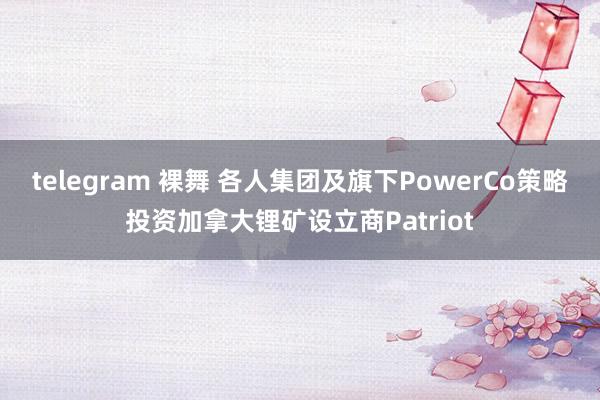 telegram 裸舞 各人集团及旗下PowerCo策略投资加拿大锂矿设立商Patriot