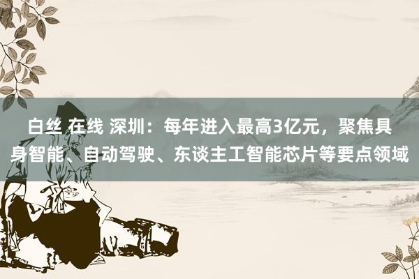 白丝 在线 深圳：每年进入最高3亿元，聚焦具身智能、自动驾驶、东谈主工智能芯片等要点领域