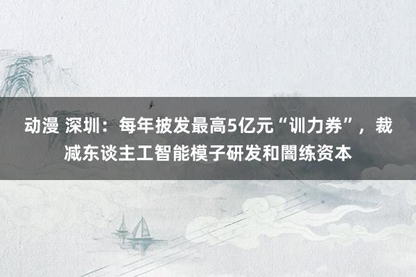 动漫 深圳：每年披发最高5亿元“训力券”，裁减东谈主工智能模子研发和闇练资本