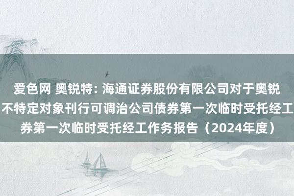 爱色网 奥锐特: 海通证券股份有限公司对于奥锐特药业股份有限公司向不特定对象刊行可调治公司债券第一次临时受托经工作务报告（2024年度）