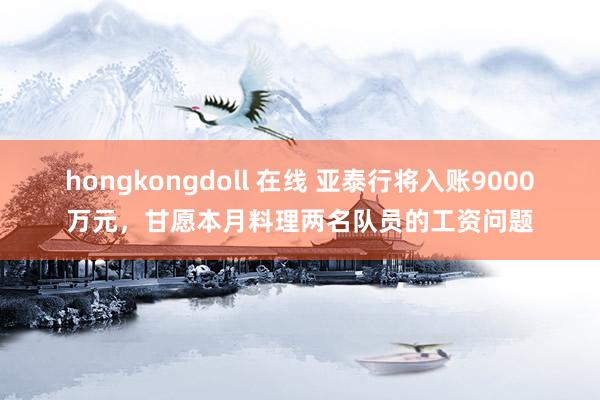 hongkongdoll 在线 亚泰行将入账9000万元，甘愿本月料理两名队员的工资问题