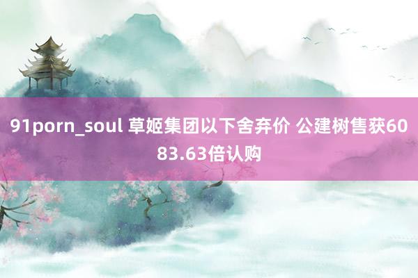 91porn_soul 草姬集团以下舍弃价 公建树售获6083.63倍认购