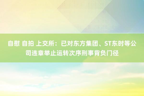 自慰 自拍 上交所：已对东方集团、ST东时等公司违章举止运转次序刑事背负门径