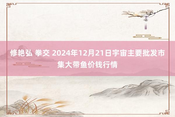 修艳弘 拳交 2024年12月21日宇宙主要批发市集大带鱼价钱行情